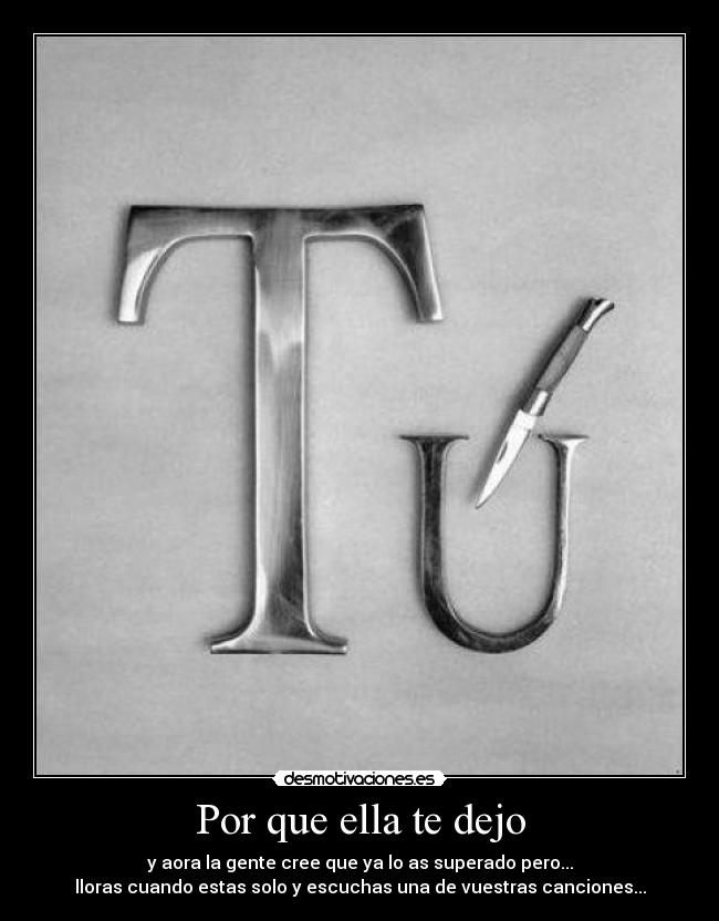 Por que ella te dejo - y aora la gente cree que ya lo as superado pero...
lloras cuando estas solo y escuchas una de vuestras canciones...