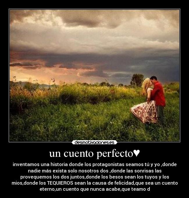 un cuento perfecto♥ - inventamos una historia donde los protagonistas seamos tú y yo ,donde
nadie más exista solo nosotros dos♥,donde las sonrisas las
provequemos los dos juntos,donde los besos sean los tuyos y los
mios,donde los TEQUIEROS sean la causa de felicidad,que sea un cuento
eterno,un cuento que nunca acabe,que teamo♥d