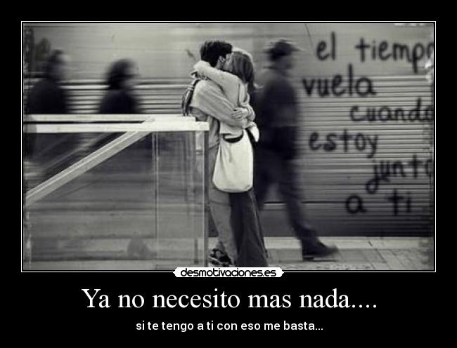 Ya no necesito mas nada.... - si te tengo a ti con eso me basta...