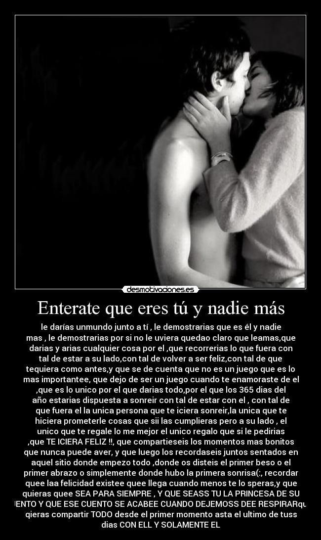Enterate que eres tú y nadie más - le darías unmundo junto a tí , le demostrarias que es él y nadie
mas , le demostrarias por si no le uviera quedao claro que leamas,que
darias y arias cualquier cosa por el ,que recorrerias lo que fuera con
tal de estar a su lado,con tal de volver a ser feliz,con tal de que
tequiera como antes,y que se de cuenta que no es un juego que es lo
mas importantee, que dejo de ser un juego cuando te enamoraste de el
,que es lo unico por el que darias todo,por el que los 365 dias del
año estarias dispuesta a sonreir con tal de estar con el , con tal de
que fuera el la unica persona que te iciera sonreir,la unica que te
hiciera prometerle cosas que sii las cumplieras pero a su lado , el
unico que te regale lo me mejor el unico regalo que si le pedirias
,que TE ICIERA FELIZ !!, que compartieseis los momentos mas bonitos
que nunca puede aver, y que luego los recordaseis juntos sentados en
aquel sitio donde empezo todo ,donde os disteis el primer beso o el
primer abrazo o simplemente donde hubo la primera sonrisa(:, recordar
quee laa felicidad existee quee llega cuando menos te lo speras,y que
quieras quee SEA PARA SIEMPRE , Y QUE SEASS TU LA PRINCESA DE SU
CUENTO Y QUE ESE CUENTO SE ACABEE CUANDO DEJEMOSS DEE RESPIRARquee
qieras compartir TODO desde el primer momento asta el ultimo de tuss
dias CON ELL Y SOLAMENTE EL♥