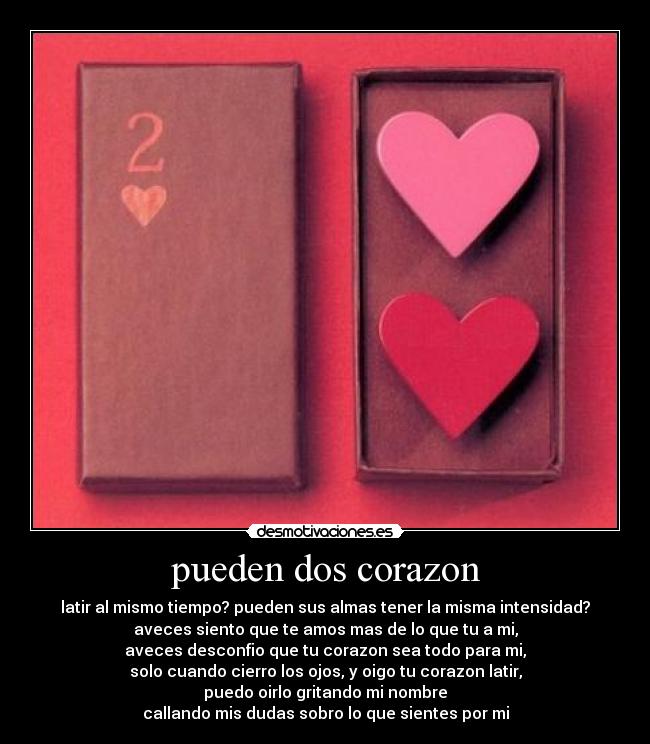 pueden dos corazon - latir al mismo tiempo? pueden sus almas tener la misma intensidad?
aveces siento que te amos mas de lo que tu a mi,
aveces desconfio que tu corazon sea todo para mi,
solo cuando cierro los ojos, y oigo tu corazon latir,
puedo oirlo gritando mi nombre
callando mis dudas sobro lo que sientes por mi