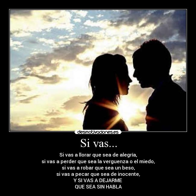 Si vas... - Si vas a llorar que sea de alegría,
si vas a perder que sea la verguenza o el miedo,
si vas a robar que sea un beso,
si vas a pecar que sea de inocente,
Y SI VAS A DEJARME
QUE SEA SIN HABLA