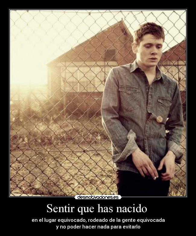 Sentir que has nacido - en el lugar equivocado, rodeado de la gente equivocada
y no poder hacer nada para evitarlo