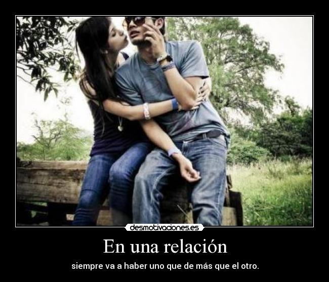 En una relación - siempre va a haber uno que de más que el otro.