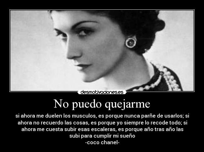 No puedo quejarme - si ahora me duelen los musculos, es porque nunca parñe de usarlos; si
ahora no recuerdo las cosas, es porque yo siempre lo recode todo; si
ahora me cuesta subir esas escaleras, es porque año tras año las
subi para cumplir mi sueño
-coco chanel-