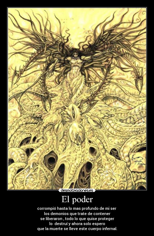 El poder - corrompió hasta lo mas profundo de mi ser
los demonios que trate de contener
se liberaron , todo lo que quise proteger
lo destruí y ahora solo espero
que la muerte se lleve este cuerpo infernal.