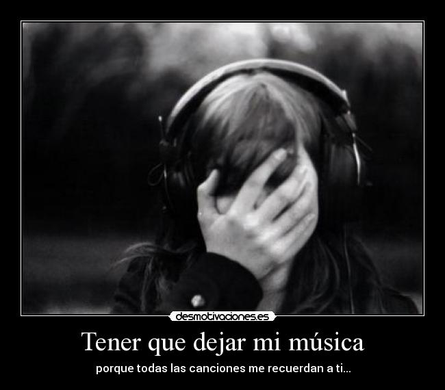 Tener que dejar mi música - porque todas las canciones me recuerdan a ti...