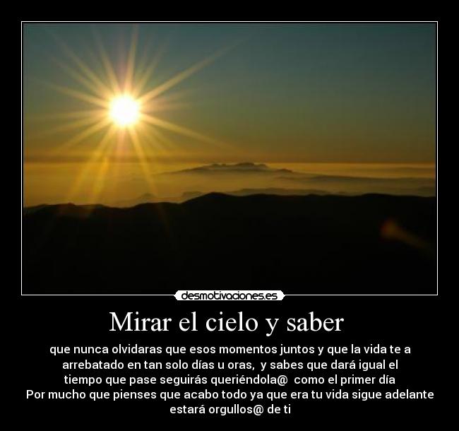 Mirar el cielo y saber - que nunca olvidaras que esos momentos juntos y que la vida te a
arrebatado en tan solo días u oras, y sabes que dará igual el
tiempo que pase seguirás queriéndola@ como el primer día
Por mucho que pienses que acabo todo ya que era tu vida sigue adelante
estará orgullos@ de ti