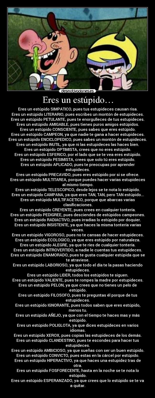 Eres un estúpido… - Eres un estúpido SIMPATICO, pues tus estupideces causan risa.
Eres un estúpido LITERARIO, pues escribes un montón de estupideces.
Eres un estúpido PETULANTE, pues te enorgulleces de tus estupideces.
Eres un estúpido AMIGABLE, pues tienes puros amigos estúpidos.
Eres un estúpido CONSCIENTE, pues sabes que eres estúpido.
Eres un estúpido CAMPEON, ya que nadie te gana a hacer estupideces.
Eres un estúpido ENCICLOPEDICO, pues sabes un montón de estupideces.
Eres un estúpido INUTIL, ya que ni las estupideces las haces bien.
Eres un estúpido OPTIMISTA, crees que no eres estúpido.
Eres un estúpido ESFERICO, por el lado que se te vea eres estúpido.
Eres un estúpido PESIMISTA, crees que solo tú eres estúpido.
Eres un estúpido APLICADO, pues te preocupas por aprender
estupideces.
Eres un estúpido PRECAVIDO, pues eres estúpido por si se ofrece.
Eres un estúpido MULTITAREA, porque puedes hacer varias estupideces
al mismo tiempo.
Eres un estúpido TELESCOPICO, desde lejos se te nota lo estúpido.
Eres un estúpido CAMPANA, ya que eres TAN, TAN, pero TAN estúpido...
Eres un estúpido MULTIFACETICO, porque que abarcas varias
clasificaciones.
Eres un estúpido CREYENTE, pues crees en cualquier tontería.
Eres un estúpido PEDIGREE, pues desciendes de estúpidos campeones.
Eres un estúpido RADIACTIVO, pues irradias lo estúpido por doquier.
Eres un estúpido INSISTENTE, ya que haces la misma tontería varias
veces.
Eres un estúpido VIGOROSO, pues no te cansas de hacer estupideces.
Eres un estúpido ECOLOGICO, ya que eres estúpido por naturaleza.
Eres un estúpido ALEGRE, ya que te ríes de cualquier tontería.
Eres un estúpido INTROVERTIDO, a nadie le cuentas tus estupideces.
Eres un estúpido ENAMORADO, pues te gusta cualquier estúpida que se
te atraviese.
Eres un estúpido LABORIOSO, ya que todo el día te la pasas haciendo
estupideces.
Eres un estúpido LIDER, todos los estúpidos te siguen.
Eres un estúpido VALIENTE, pues te rompes la madre por estupideces.
Eres un estúpido PELON, ya que crees que no tienes un pelo de
estúpido.
Eres un estúpido FILOSOFO, pues te preguntas él porque de tus
estupideces.
Eres un estúpido IGNORANTE, pues todos saben que eres estúpido,
menos tu.
Eres un estúpido AÑEJO, ya que con el tiempo te haces mas y más
estúpido.
Eres un estúpido POLIGLOTA, ya que dices estupideces en varios
idiomas.
Eres un estúpido XEROX, pues copias las estupideces de los demás.
Eres un estúpido CLANDESTINO, pues te escondes para hacer tus
estupideces.
Eres un estúpido AMBICIOSO, ya que sueñas con ser un buen estúpido.
Eres un estúpido CONVICTO, pues estas en la cárcel por estúpido.
Eres un estúpido HIPERACTIVO, ya que haces una estupidez tras de
otra.
Eres un estúpido FOSFORECENTE, hasta en la noche se te nota lo
estúpido.
Eres un estúpido ESPERANZADO, ya que crees que lo estúpido se te va
a quitar.
