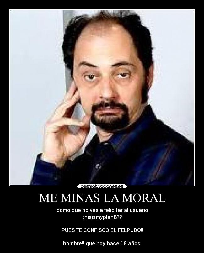 ME MINAS LA MORAL - como que no vas a felicitar al usuario
thisismyplanB??
PUES TE CONFISCO EL FELPUDO!!
hombre!! que hoy hace 18 años.