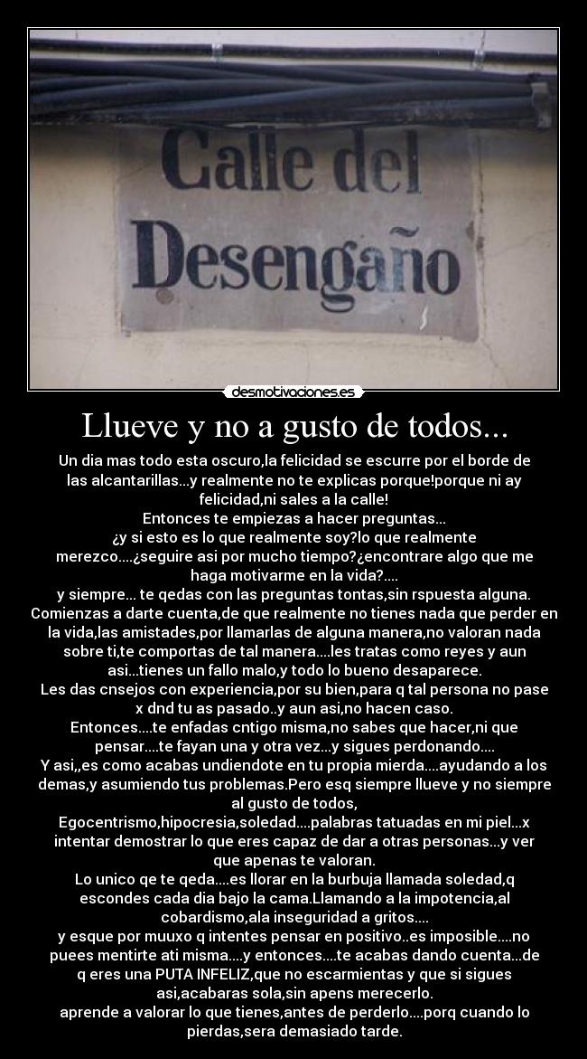 Llueve y no a gusto de todos... - Un dia mas todo esta oscuro,la felicidad se escurre por el borde de
las alcantarillas...y realmente no te explicas porque!porque ni ay
felicidad,ni sales a la calle!
Entonces te empiezas a hacer preguntas...
¿y si esto es lo que realmente soy?lo que realmente
merezco....¿seguire asi por mucho tiempo?¿encontrare algo que me
haga motivarme en la vida?....
y siempre... te qedas con las preguntas tontas,sin rspuesta alguna.
Comienzas a darte cuenta,de que realmente no tienes nada que perder en
la vida,las amistades,por llamarlas de alguna manera,no valoran nada
sobre ti,te comportas de tal manera....les tratas como reyes y aun
asi...tienes un fallo malo,y todo lo bueno desaparece.
Les das cnsejos con experiencia,por su bien,para q tal persona no pase
x dnd tu as pasado..y aun asi,no hacen caso.
Entonces....te enfadas cntigo misma,no sabes que hacer,ni que
pensar....te fayan una y otra vez...y sigues perdonando....
Y asi,,es como acabas undiendote en tu propia mierda....ayudando a los
demas,y asumiendo tus problemas.Pero esq siempre llueve y no siempre
al gusto de todos,
Egocentrismo,hipocresia,soledad....palabras tatuadas en mi piel...x
intentar demostrar lo que eres capaz de dar a otras personas...y ver
que apenas te valoran.
Lo unico qe te qeda....es llorar en la burbuja llamada soledad,q
escondes cada dia bajo la cama.Llamando a la impotencia,al
cobardismo,ala inseguridad a gritos....
y esque por muuxo q intentes pensar en positivo..es imposible....no
puees mentirte ati misma....y entonces....te acabas dando cuenta...de
q eres una PUTA INFELIZ,que no escarmientas y que si sigues
asi,acabaras sola,sin apens merecerlo.
aprende a valorar lo que tienes,antes de perderlo....porq cuando lo
pierdas,sera demasiado tarde.
