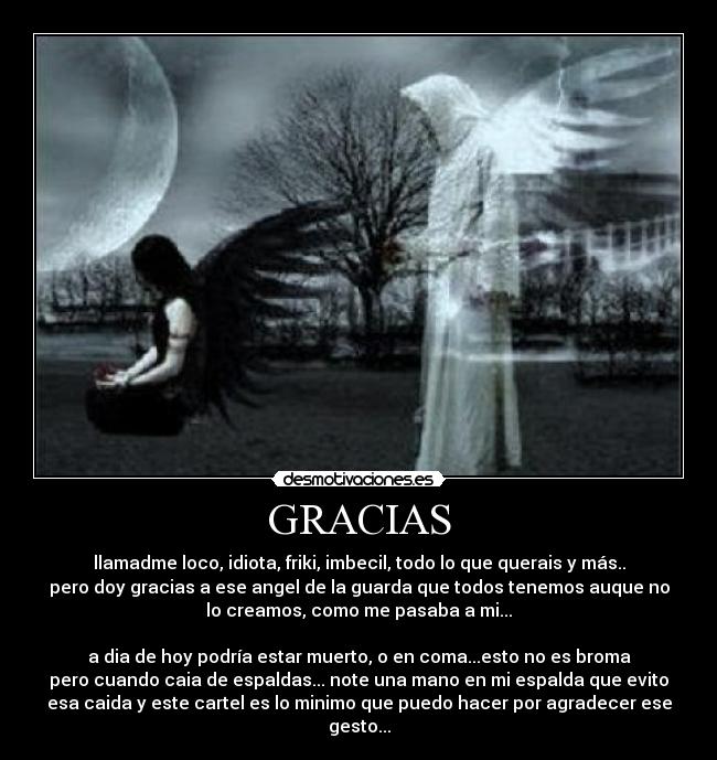 GRACIAS - llamadme loco, idiota, friki, imbecil, todo lo que querais y más..
pero doy gracias a ese angel de la guarda que todos tenemos auque no
lo creamos, como me pasaba a mi...

a dia de hoy podría estar muerto, o en coma...esto no es broma
pero cuando caia de espaldas... note una mano en mi espalda que evito
esa caida y este cartel es lo minimo que puedo hacer por agradecer ese
gesto...