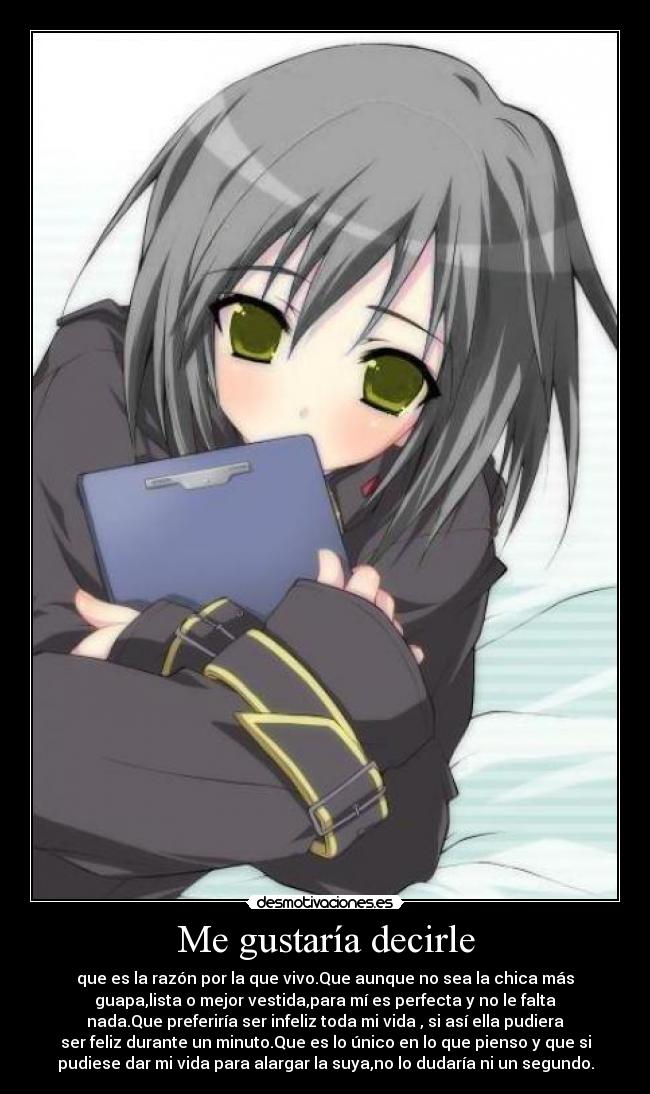 Me gustaría decirle - que es la razón por la que vivo.Que aunque no sea la chica más
guapa,lista o mejor vestida,para mí es perfecta y no le falta
nada.Que preferiría ser infeliz toda mi vida , si así ella pudiera
ser feliz durante un minuto.Que es lo único en lo que pienso y que si
pudiese dar mi vida para alargar la suya,no lo dudaría ni un segundo.