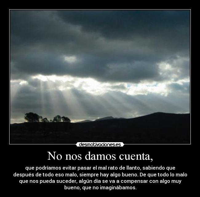 No nos damos cuenta, - que podríamos evitar pasar el mal rato de llanto, sabiendo que
después de todo eso malo, siempre hay algo bueno. De que todo lo malo
que nos pueda suceder, algún día se va a compensar con algo muy
bueno, que no imaginábamos.