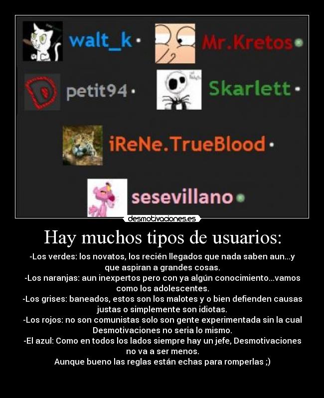 Hay muchos tipos de usuarios: - -Los verdes: los novatos, los recién llegados que nada saben aun...y
que aspiran a grandes cosas.
-Los naranjas: aun inexpertos pero con ya algún conocimiento...vamos
como los adolescentes.
-Los grises: baneados, estos son los malotes y o bien defienden causas
justas o simplemente son idiotas.
-Los rojos: no son comunistas solo son gente experimentada sin la cual
Desmotivaciones no seria lo mismo.
-El azul: Como en todos los lados siempre hay un jefe, Desmotivaciones
no va a ser menos.
Aunque bueno las reglas están echas para romperlas ;)