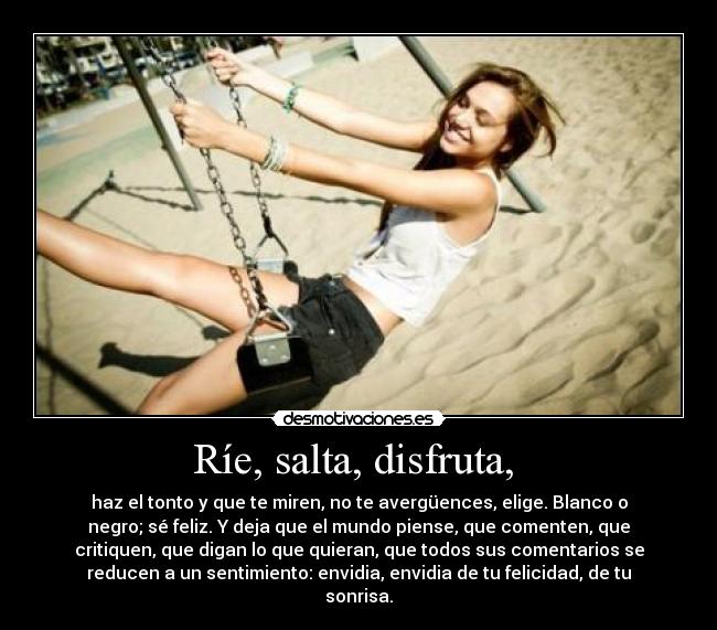 Ríe, salta, disfruta,  - haz el tonto y que te miren, no te avergüences, elige. Blanco o
negro; sé feliz. Y deja que el mundo piense, que comenten, que
critiquen, que digan lo que quieran, que todos sus comentarios se
reducen a un sentimiento: envidia, envidia de tu felicidad, de tu
sonrisa.