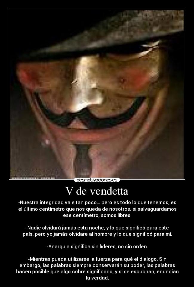 V de vendetta - -Nuestra integridad vale tan poco… pero es todo lo que tenemos, es
el último centímetro que nos queda de nosotros, si salvaguardamos
ese centímetro, somos libres.
-Nadie olvidará jamás esta noche, y lo que significó para este
país, pero yo jamás olvidare al hombre y lo que significó para mí.
-Anarquía significa sin líderes, no sin orden.
-Mientras pueda utilizarse la fuerza para qué el dialogo. Sin
embargo, las palabras siempre conservarán su poder, las palabras
hacen posible que algo cobre significado, y si se escuchan, enuncian
la verdad.