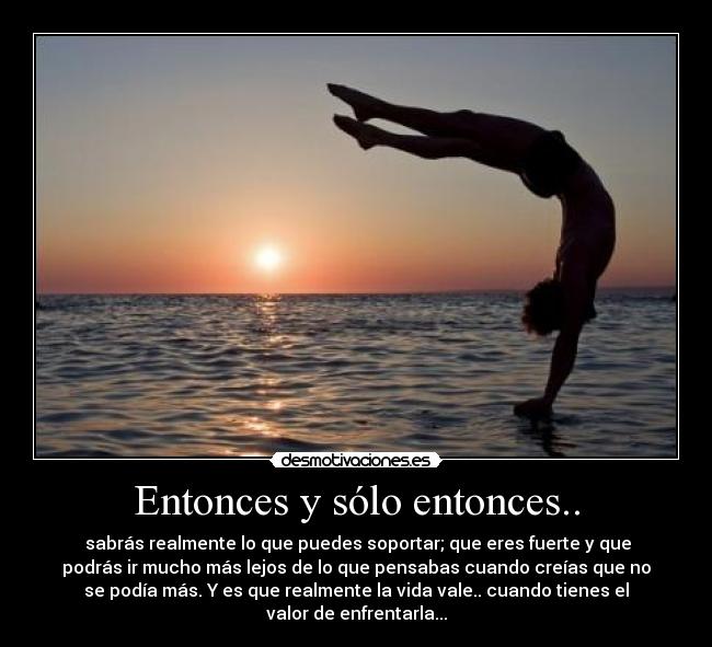 Entonces y sólo entonces.. -  sabrás realmente lo que puedes soportar; que eres fuerte y que
podrás ir mucho más lejos de lo que pensabas cuando creías que no
se podía más. Y es que realmente la vida vale.. cuando tienes el
valor de enfrentarla...