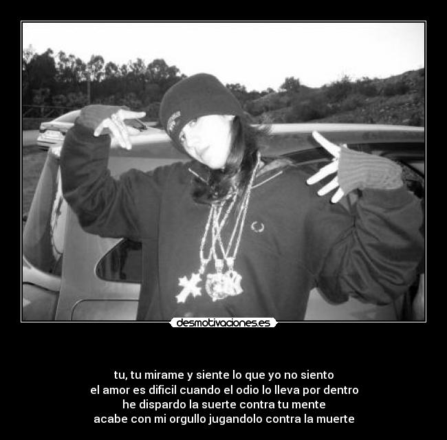 - tu, tu mirame y siente lo que yo no siento
el amor es dificil cuando el odio lo lleva por dentro
he dispardo la suerte contra tu mente
acabe con mi orgullo jugandolo contra la muerte