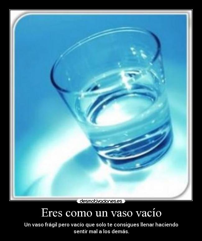 Eres como un vaso vacío - Un vaso frágil pero vacío que solo te consigues llenar haciendo
sentir mal a los demás.