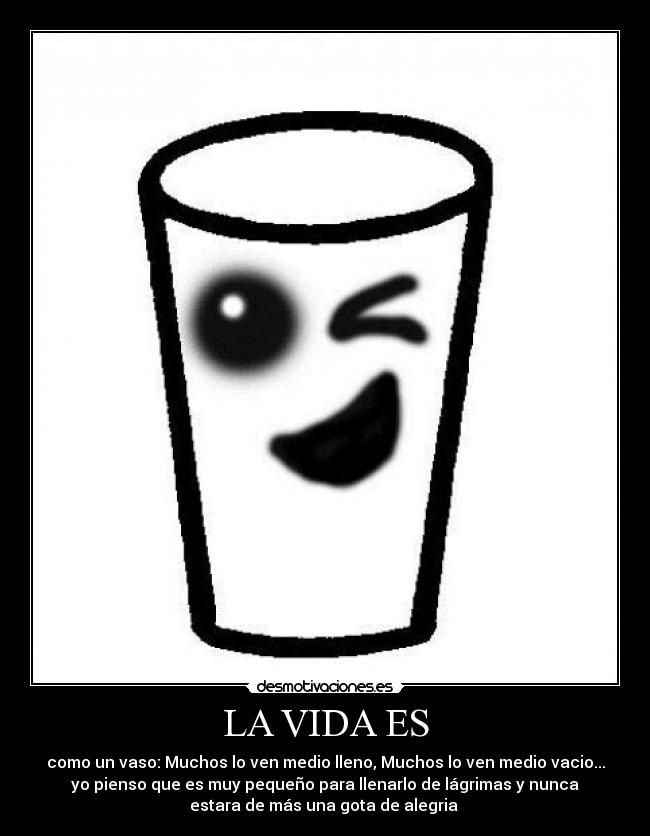 LA VIDA ES - como un vaso: Muchos lo ven medio lleno, Muchos lo ven medio vacio...
yo pienso que es muy pequeño para llenarlo de lágrimas y nunca
estara de más una gota de alegria
