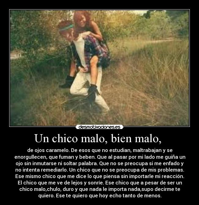 Un chico malo, bien malo, - de ojos caramelo. De esos que no estudian, maltrabajan y se
enorgullecen, que fuman y beben. Que al pasar por mi lado me guiña un
ojo sin inmutarse ni soltar palabra. Que no se preocupa si me enfado y
no intenta remediarlo. Un chico que no se preocupa de mis problemas.
Ese mismo chico que me dice lo que piensa sin importarle mi reacción.
El chico que me ve de lejos y sonríe. Ese chico que a pesar de ser un
chico malo,chulo, duro y que nada le importa nada,supo decirme te
quiero. Ese te quiero que hoy echo tanto de menos.