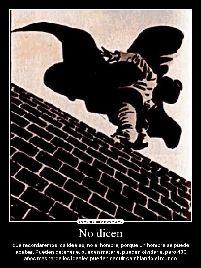 No dicen - que recordaremos los ideales, no al hombre, porque un hombre se puede
acabar. Pueden detenerle, pueden matarle, pueden olvidarle, pero 400
años más tarde los ideales pueden seguir cambiando el mundo.