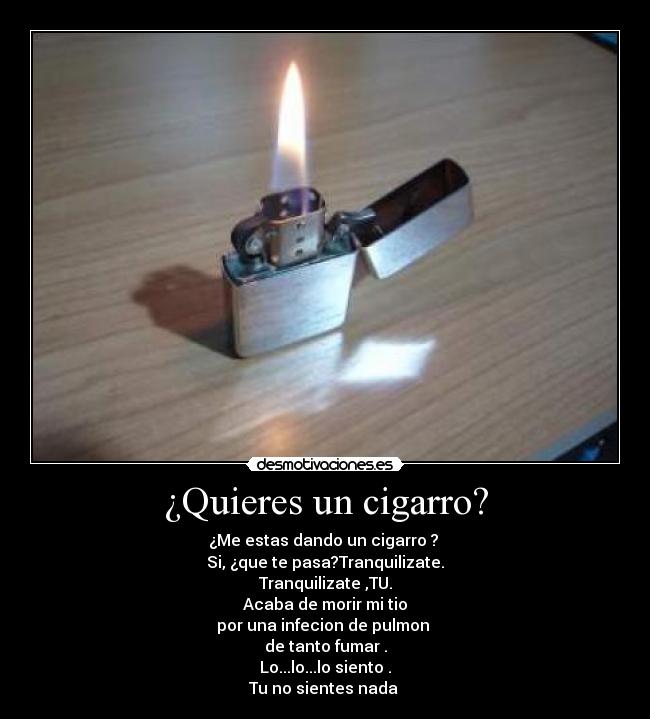 ¿Quieres un cigarro? - ¿Me estas dando un cigarro ? 
Si, ¿que te pasa?Tranquilizate.
Tranquilizate ,TU.
Acaba de morir mi tio
por una infecion de pulmon 
de tanto fumar .
Lo...lo...lo siento .
Tu no sientes nada 