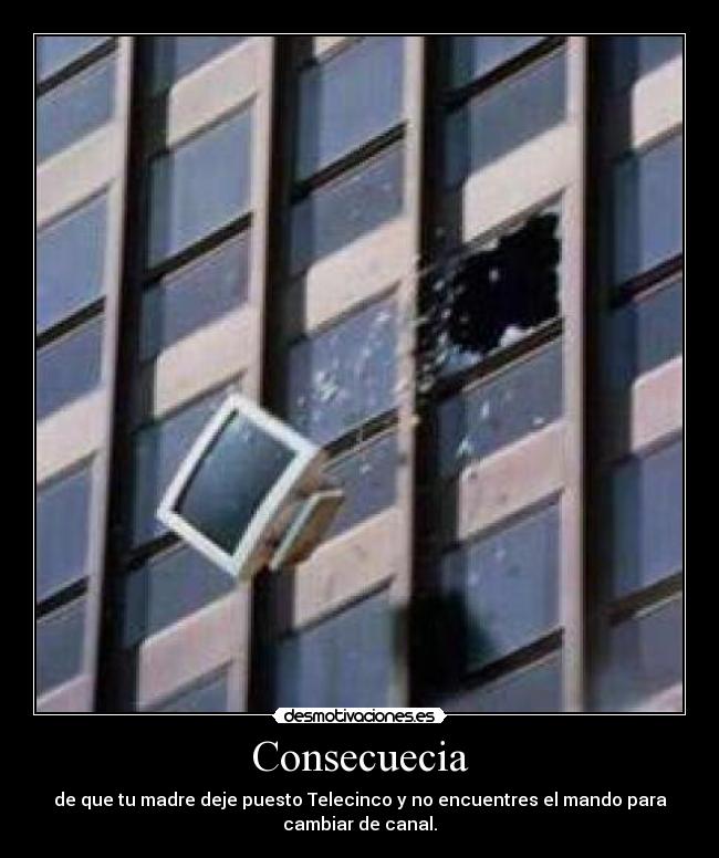 Consecuecia - de que tu madre deje puesto Telecinco y no encuentres el mando para
cambiar de canal.