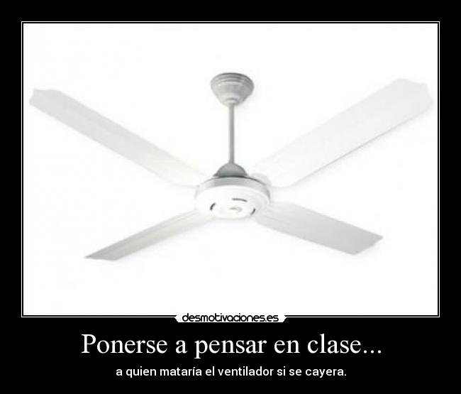 Ponerse a pensar en clase... - a quien mataría el ventilador si se cayera.