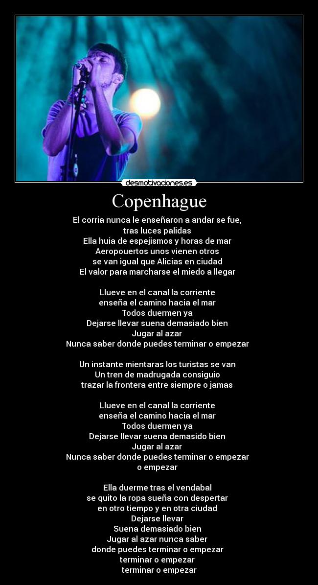 Copenhague - El corria nunca le enseñaron a andar se fue,
tras luces palidas
Ella huia de espejismos y horas de mar
Aeropouertos unos vienen otros
se van igual que Alicias en ciudad
El valor para marcharse el miedo a llegar
Llueve en el canal la corriente
enseña el camino hacia el mar
Todos duermen ya
Dejarse llevar suena demasiado bien
Jugar al azar
Nunca saber donde puedes terminar o empezar
Un instante mientaras los turistas se van
Un tren de madrugada consiguio
trazar la frontera entre siempre o jamas
Llueve en el canal la corriente
enseña el camino hacia el mar
Todos duermen ya
Dejarse llevar suena demasido bien
Jugar al azar
Nunca saber donde puedes terminar o empezar
o empezar
Ella duerme tras el vendabal
se quito la ropa sueña con despertar
en otro tiempo y en otra ciudad
Dejarse llevar
Suena demasiado bien
Jugar al azar nunca saber
donde puedes terminar o empezar
terminar o empezar
terminar o empezar