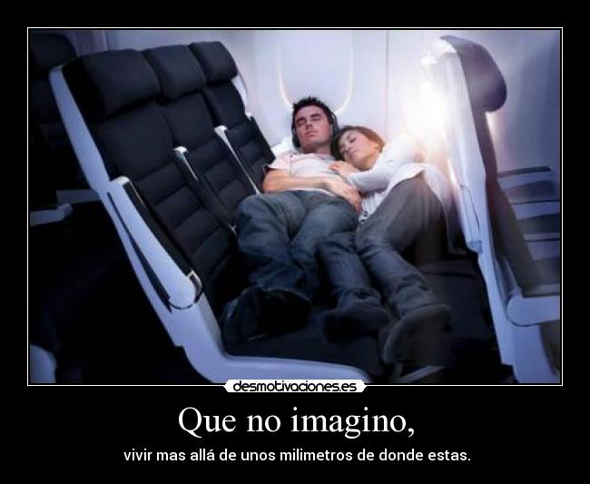 Que no imagino, - vivir mas allá de unos milimetros de donde estas.