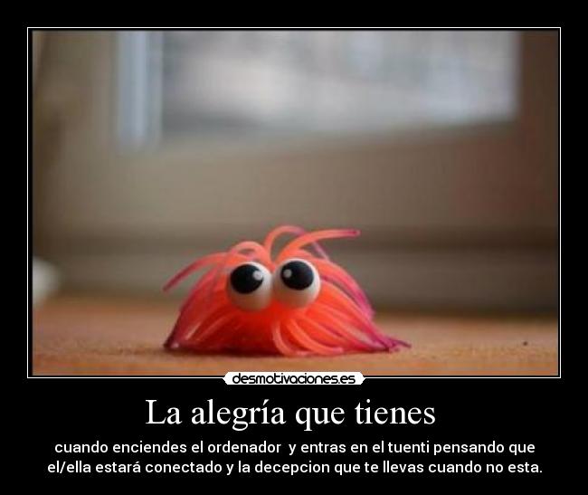 La alegría que tienes - cuando enciendes el ordenador y entras en el tuenti pensando que
el/ella estará conectado y la decepcion que te llevas cuando no esta.