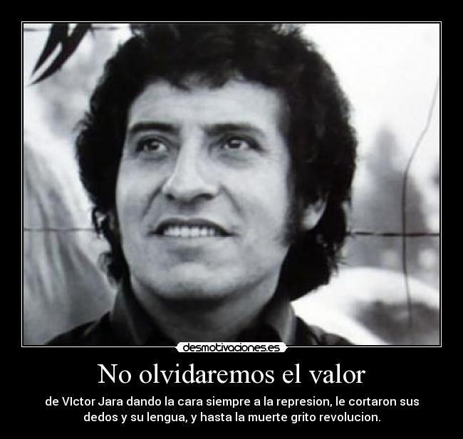 No olvidaremos el valor - de VIctor Jara dando la cara siempre a la represion, le cortaron sus
dedos y su lengua, y hasta la muerte grito revolucion.