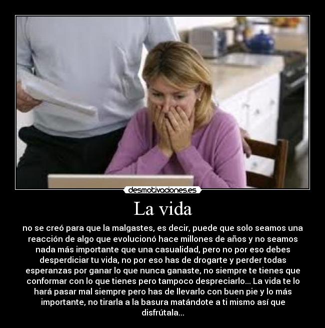 La vida - no se creó para que la malgastes, es decir, puede que solo seamos una
reacción de algo que evolucionó hace millones de años y no seamos
nada más importante que una casualidad, pero no por eso debes
desperdiciar tu vida, no por eso has de drogarte y perder todas
esperanzas por ganar lo que nunca ganaste, no siempre te tienes que
conformar con lo que tienes pero tampoco despreciarlo... La vida te lo
hará pasar mal siempre pero has de llevarlo con buen pie y lo más
importante, no tirarla a la basura matándote a ti mismo así que
disfrútala...