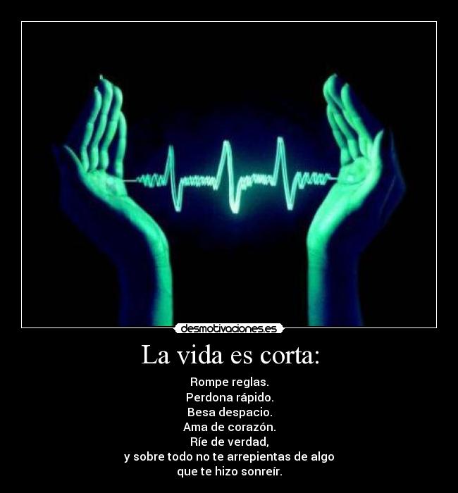 La vida es corta: - Rompe reglas.
Perdona rápido.
Besa despacio.
Ama de corazón.
Ríe de verdad,
y sobre todo no te arrepientas de algo
que te hizo sonreír.