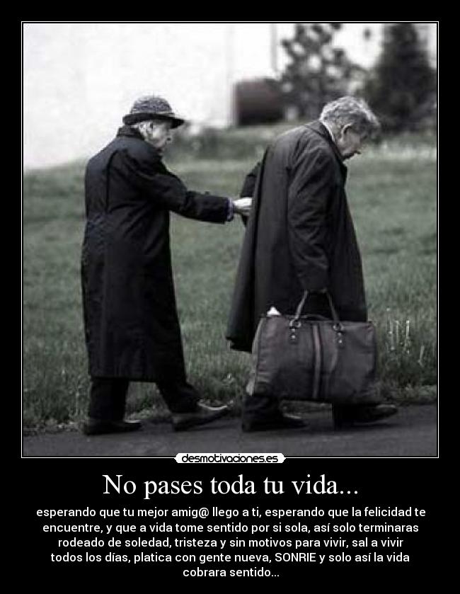 No pases toda tu vida... - esperando que tu mejor amig@ llego a ti, esperando que la felicidad te
encuentre, y que a vida tome sentido por si sola, así solo terminaras
rodeado de soledad, tristeza y sin motivos para vivir, sal a vivir
todos los días, platica con gente nueva, SONRIE y solo así la vida
cobrara sentido...