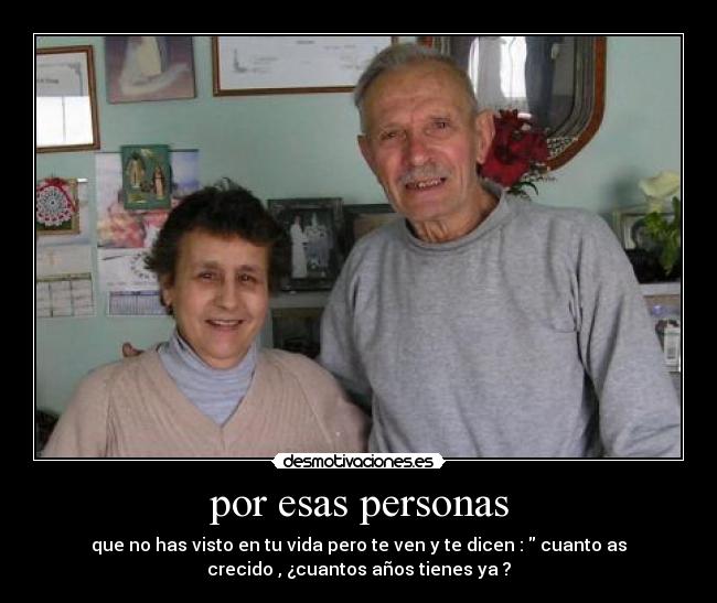 por esas personas - que no has visto en tu vida pero te ven y te dicen : cuanto as
crecido , ¿cuantos años tienes ya ?