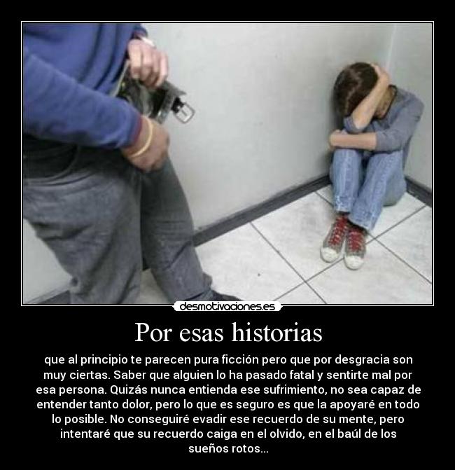 Por esas historias - que al principio te parecen pura ficción pero que por desgracia son
muy ciertas. Saber que alguien lo ha pasado fatal y sentirte mal por
esa persona. Quizás nunca entienda ese sufrimiento, no sea capaz de
entender tanto dolor, pero lo que es seguro es que la apoyaré en todo
lo posible. No conseguiré evadir ese recuerdo de su mente, pero
intentaré que su recuerdo caiga en el olvido, en el baúl de los
sueños rotos...