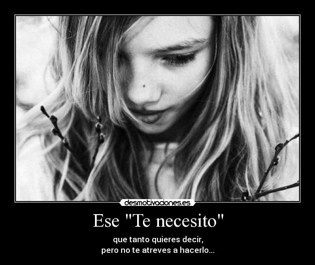 Ese Te necesito - que tanto quieres decir,
pero no te atreves a hacerlo...