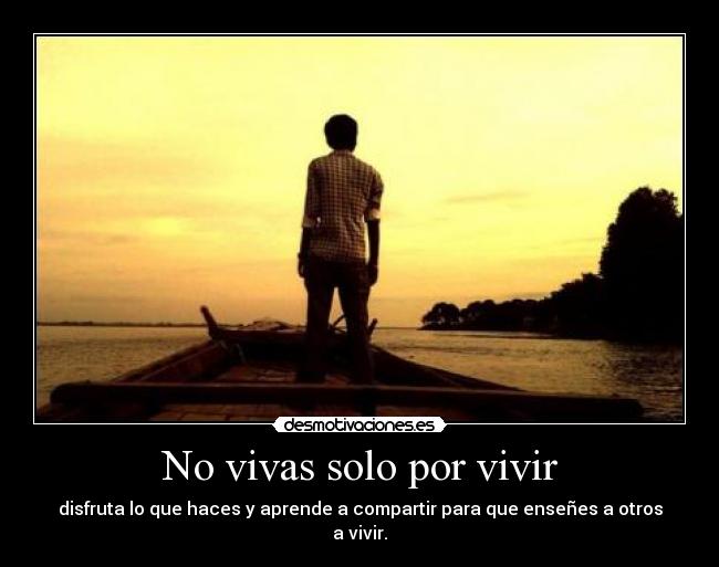 No vivas solo por vivir - disfruta lo que haces y aprende a compartir para que enseñes a otros a vivir.