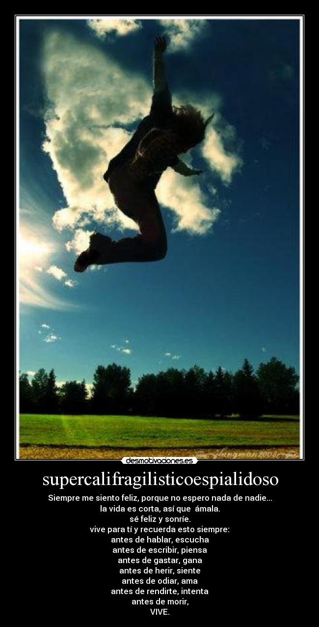supercalifragilisticoespialidoso - Siempre me siento feliz, porque no espero nada de nadie...
la vida es corta, así que ámala.
sé feliz y sonríe.
vive para tí y recuerda esto siempre:
antes de hablar, escucha
antes de escribir, piensa
antes de gastar, gana
antes de herir, siente
antes de odiar, ama
antes de rendirte, intenta
antes de morir,
VIVE.