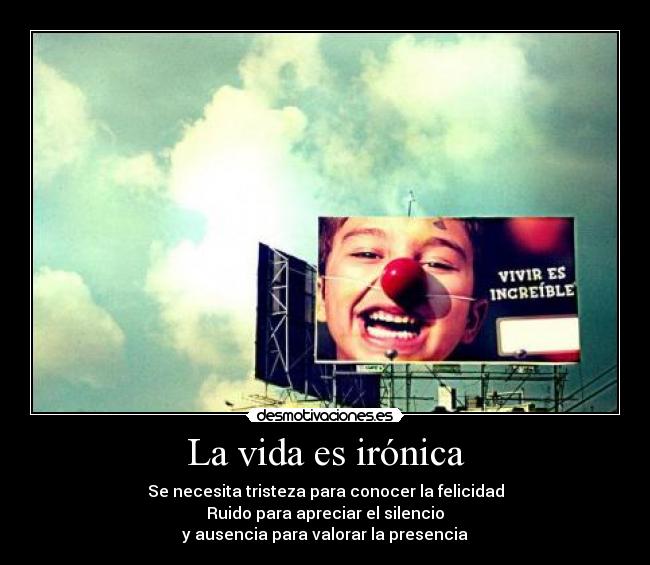 La vida es irónica - Se necesita tristeza para conocer la felicidad
Ruido para apreciar el silencio
y ausencia para valorar la presencia