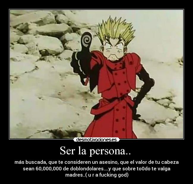 Ser la persona.. - más buscada, que te consideren un asesino, que el valor de tu cabeza
sean 60,000,000 de doblondolares....y que sobre to0do te valga
madres..( u r a fucking god)