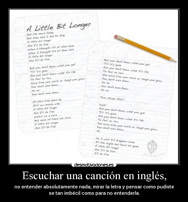 Escuchar una canción en inglés, - no entender absolutamente nada, mirar la letra y pensar como pudiste
se tan imbécil como para no entenderla.