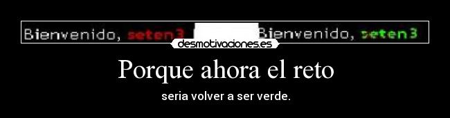 Porque ahora el reto - seria volver a ser verde.