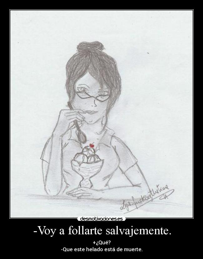 -Voy a follarte salvajemente. - +¿Qué?
-Que este helado está de muerte.