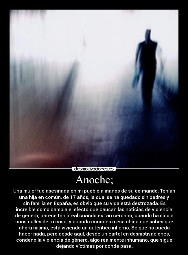 Anoche; - Una mujer fue asesinada en mi pueblo a manos de su ex-marido. Tenían
una hija en común, de 17 años, la cual se ha quedado sin padres y
sin familia en España, es obvio que su vida está destrozada. Es
increíble como cambia el efecto que causan las noticias de violencia
de género, parece tan irreal cuando es tan cercano, cuando ha sido a
unas calles de tu casa, y cuando conoces a esa chica que sabes que
ahora mismo, está viviendo un auténtico infierno. Sé que no puedo
hacer nada, pero desde aquí, desde un cartel en desmotivaciones,
condeno la violencia de género, algo realmente inhumano, que sigue
dejando víctimas por donde pasa.