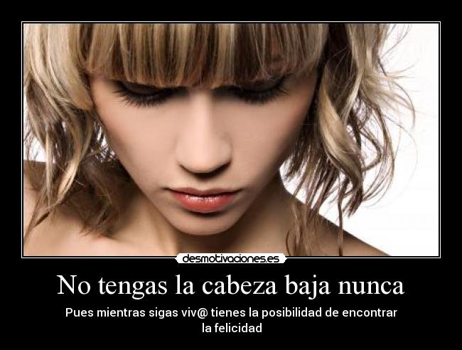 No tengas la cabeza baja nunca - Pues mientras sigas viv@ tienes la posibilidad de encontrar
la felicidad