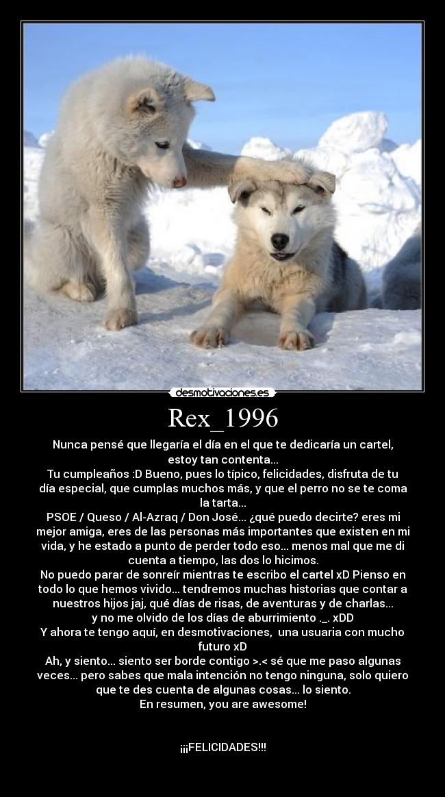Rex_1996 - Nunca pensé que llegaría el día en el que te dedicaría un cartel,
estoy tan contenta...
Tu cumpleaños :D Bueno, pues lo típico, felicidades, disfruta de tu
día especial, que cumplas muchos más, y que el perro no se te coma
la tarta...
PSOE / Queso / Al-Azraq / Don José... ¿qué puedo decirte? eres mi
mejor amiga, eres de las personas más importantes que existen en mi
vida, y he estado a punto de perder todo eso... menos mal que me di
cuenta a tiempo, las dos lo hicimos.
No puedo parar de sonreír mientras te escribo el cartel xD Pienso en
todo lo que hemos vivido... tendremos muchas historias que contar a
nuestros hijos jaj, qué días de risas, de aventuras y de charlas...
y no me olvido de los días de aburrimiento ._. xDD
Y ahora te tengo aquí, en desmotivaciones,  una usuaria con mucho
futuro xD
Ah, y siento... siento ser borde contigo >.< sé que me paso algunas
veces... pero sabes que mala intención no tengo ninguna, solo quiero
que te des cuenta de algunas cosas... lo siento.
En resumen, you are awesome!


¡¡¡FELICIDADES!!!

